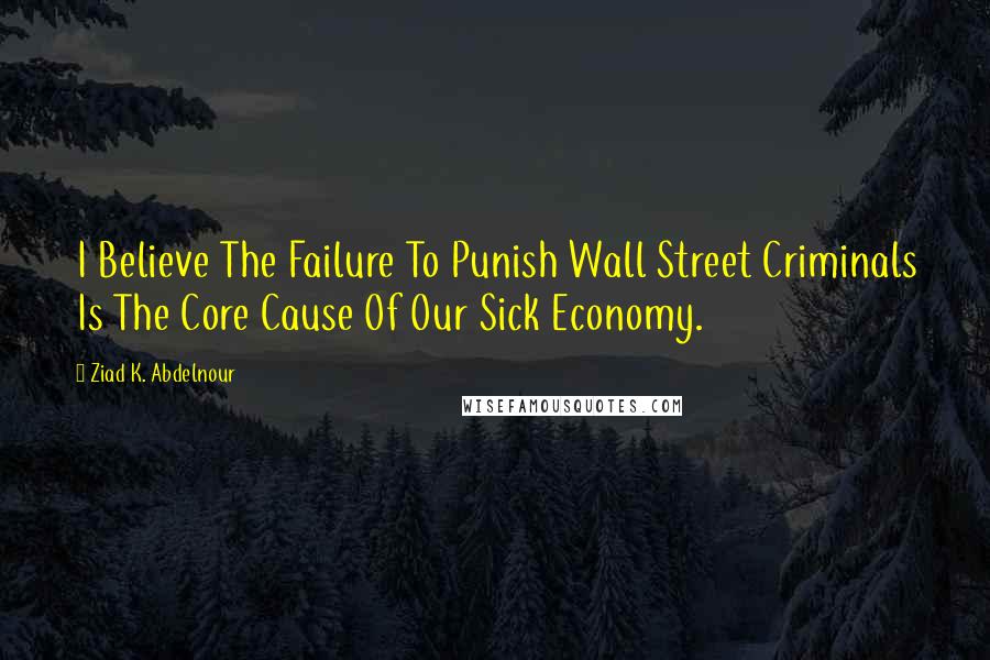 Ziad K. Abdelnour Quotes: I Believe The Failure To Punish Wall Street Criminals Is The Core Cause Of Our Sick Economy.