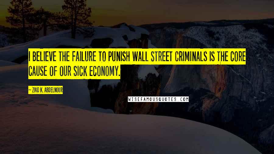 Ziad K. Abdelnour Quotes: I Believe The Failure To Punish Wall Street Criminals Is The Core Cause Of Our Sick Economy.