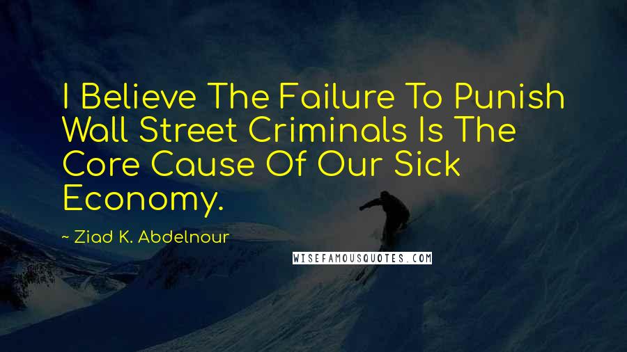 Ziad K. Abdelnour Quotes: I Believe The Failure To Punish Wall Street Criminals Is The Core Cause Of Our Sick Economy.