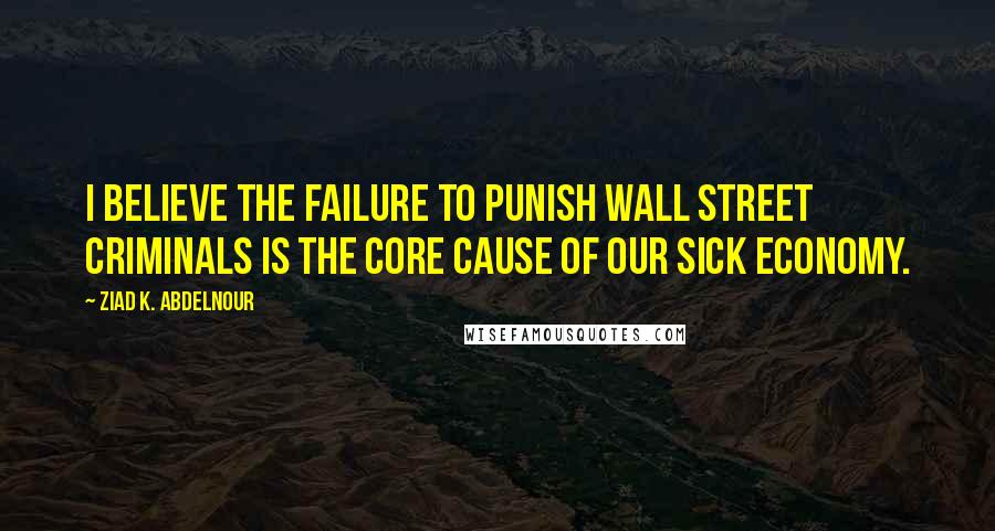 Ziad K. Abdelnour Quotes: I Believe The Failure To Punish Wall Street Criminals Is The Core Cause Of Our Sick Economy.