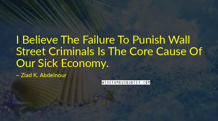 Ziad K. Abdelnour Quotes: I Believe The Failure To Punish Wall Street Criminals Is The Core Cause Of Our Sick Economy.