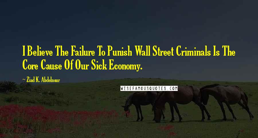 Ziad K. Abdelnour Quotes: I Believe The Failure To Punish Wall Street Criminals Is The Core Cause Of Our Sick Economy.