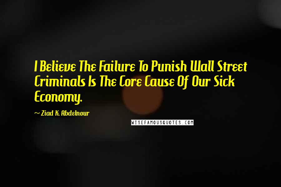 Ziad K. Abdelnour Quotes: I Believe The Failure To Punish Wall Street Criminals Is The Core Cause Of Our Sick Economy.