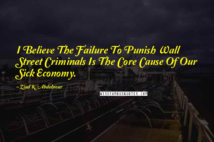 Ziad K. Abdelnour Quotes: I Believe The Failure To Punish Wall Street Criminals Is The Core Cause Of Our Sick Economy.