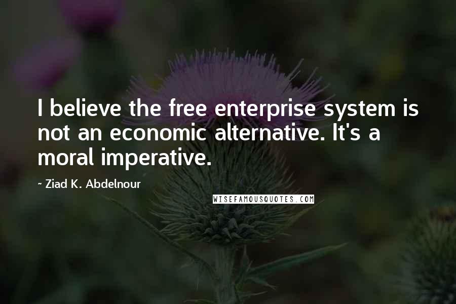 Ziad K. Abdelnour Quotes: I believe the free enterprise system is not an economic alternative. It's a moral imperative.