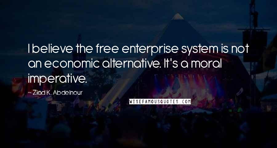 Ziad K. Abdelnour Quotes: I believe the free enterprise system is not an economic alternative. It's a moral imperative.