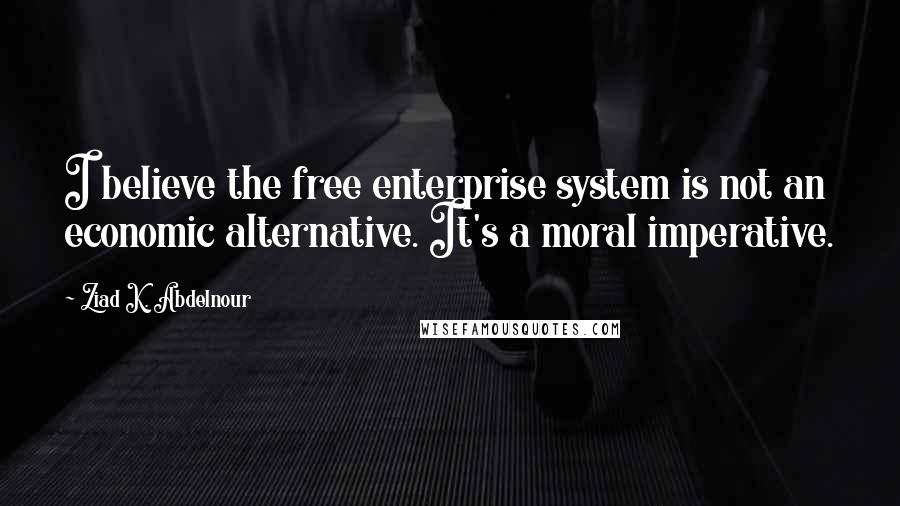 Ziad K. Abdelnour Quotes: I believe the free enterprise system is not an economic alternative. It's a moral imperative.