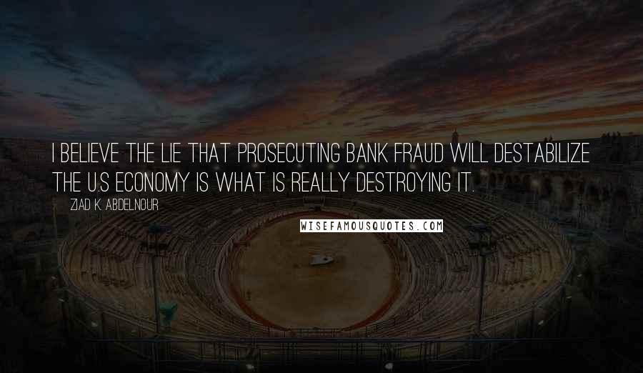 Ziad K. Abdelnour Quotes: I believe the LIE that prosecuting bank fraud will destabilize the U.S economy is what is really destroying it.