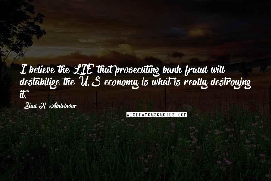 Ziad K. Abdelnour Quotes: I believe the LIE that prosecuting bank fraud will destabilize the U.S economy is what is really destroying it.