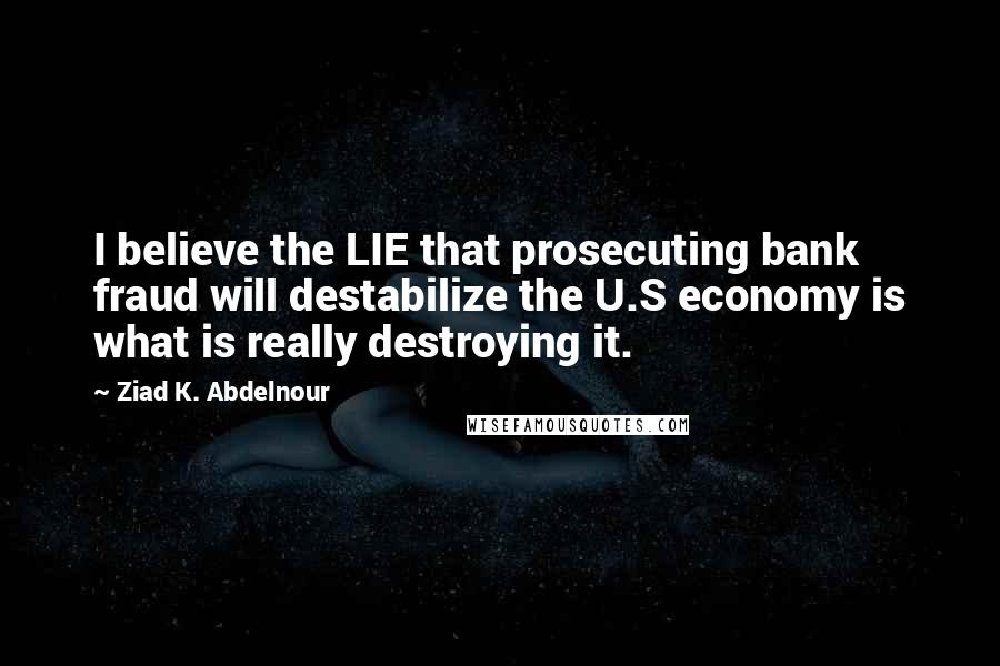Ziad K. Abdelnour Quotes: I believe the LIE that prosecuting bank fraud will destabilize the U.S economy is what is really destroying it.