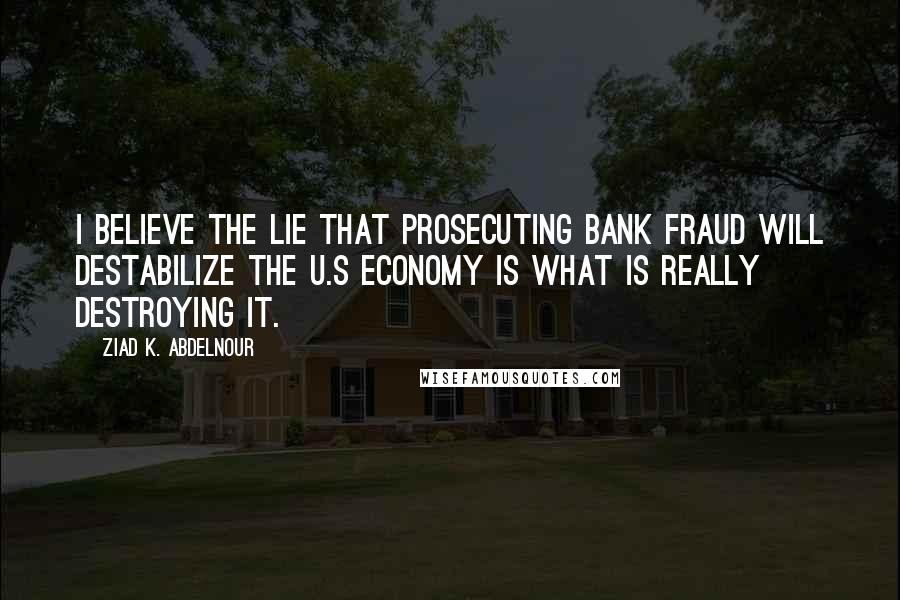 Ziad K. Abdelnour Quotes: I believe the LIE that prosecuting bank fraud will destabilize the U.S economy is what is really destroying it.