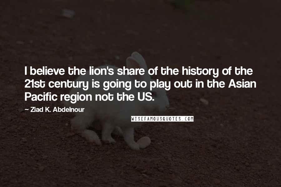 Ziad K. Abdelnour Quotes: I believe the lion's share of the history of the 21st century is going to play out in the Asian Pacific region not the US.