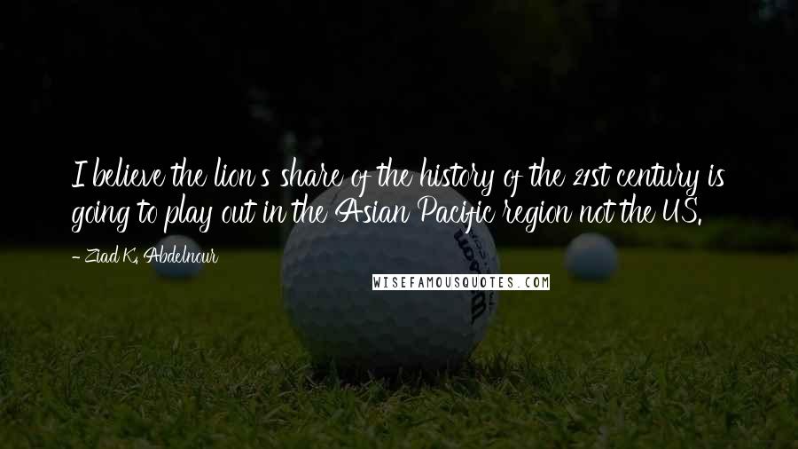 Ziad K. Abdelnour Quotes: I believe the lion's share of the history of the 21st century is going to play out in the Asian Pacific region not the US.