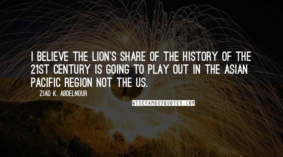 Ziad K. Abdelnour Quotes: I believe the lion's share of the history of the 21st century is going to play out in the Asian Pacific region not the US.