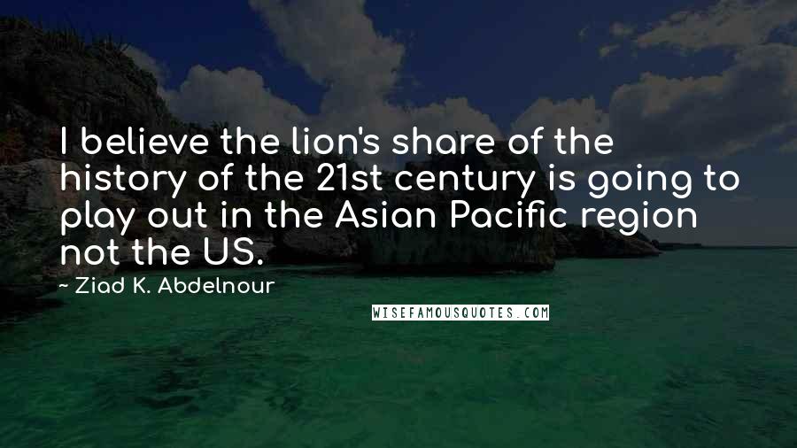 Ziad K. Abdelnour Quotes: I believe the lion's share of the history of the 21st century is going to play out in the Asian Pacific region not the US.