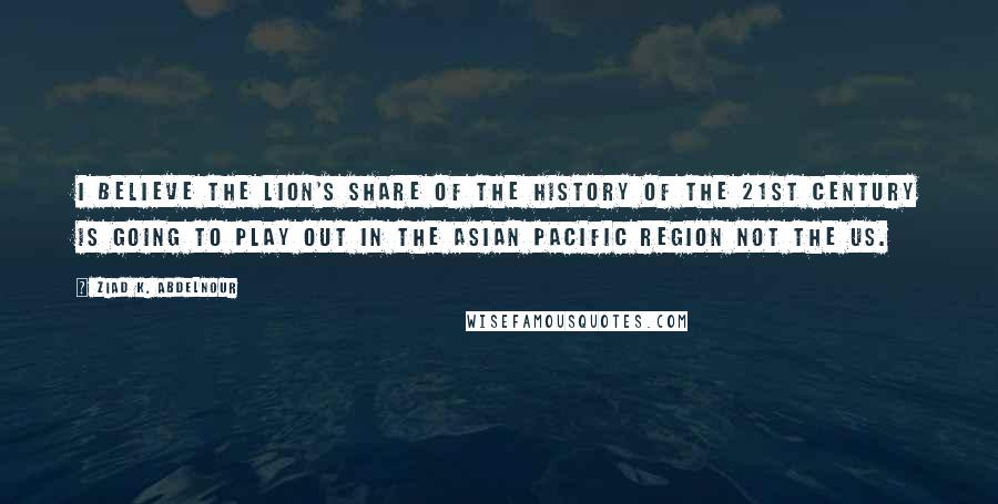 Ziad K. Abdelnour Quotes: I believe the lion's share of the history of the 21st century is going to play out in the Asian Pacific region not the US.