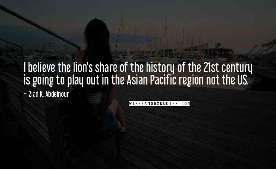 Ziad K. Abdelnour Quotes: I believe the lion's share of the history of the 21st century is going to play out in the Asian Pacific region not the US.
