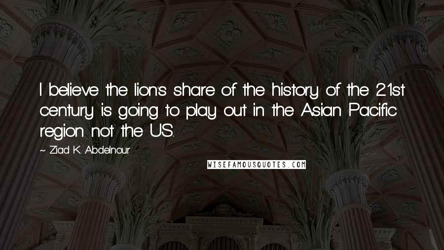 Ziad K. Abdelnour Quotes: I believe the lion's share of the history of the 21st century is going to play out in the Asian Pacific region not the US.