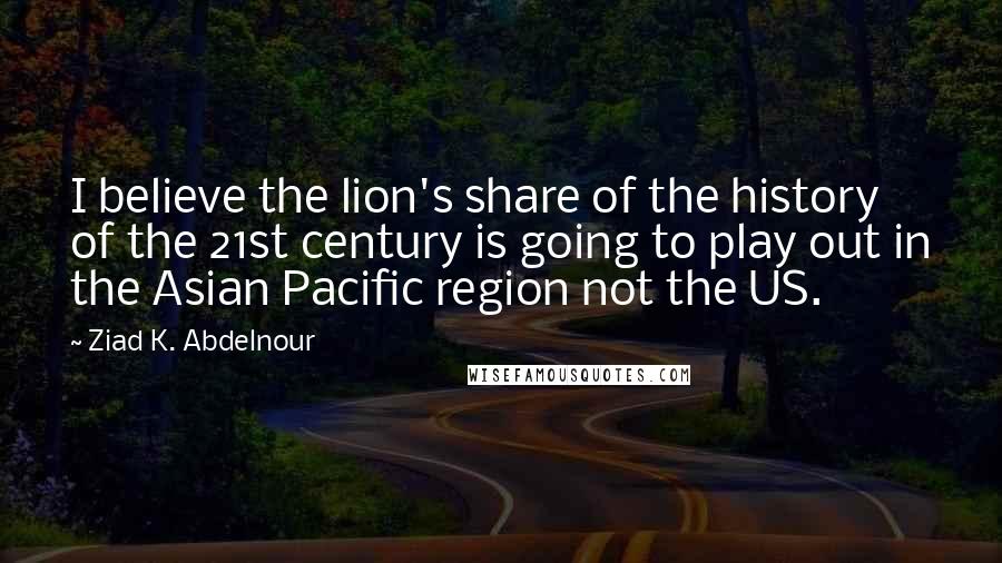 Ziad K. Abdelnour Quotes: I believe the lion's share of the history of the 21st century is going to play out in the Asian Pacific region not the US.