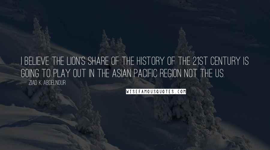Ziad K. Abdelnour Quotes: I believe the lion's share of the history of the 21st century is going to play out in the Asian Pacific region not the US.