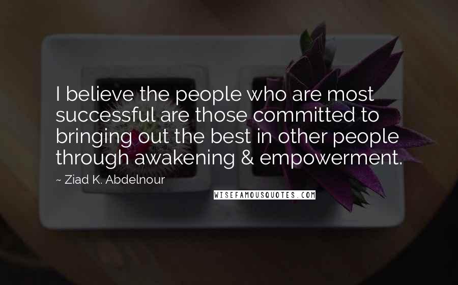 Ziad K. Abdelnour Quotes: I believe the people who are most successful are those committed to bringing out the best in other people through awakening & empowerment.