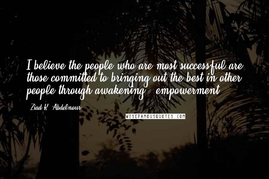 Ziad K. Abdelnour Quotes: I believe the people who are most successful are those committed to bringing out the best in other people through awakening & empowerment.