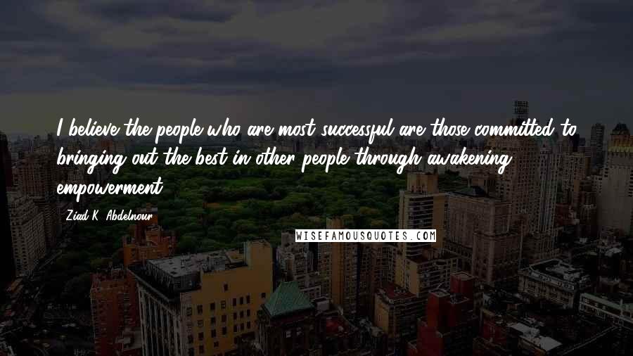 Ziad K. Abdelnour Quotes: I believe the people who are most successful are those committed to bringing out the best in other people through awakening & empowerment.