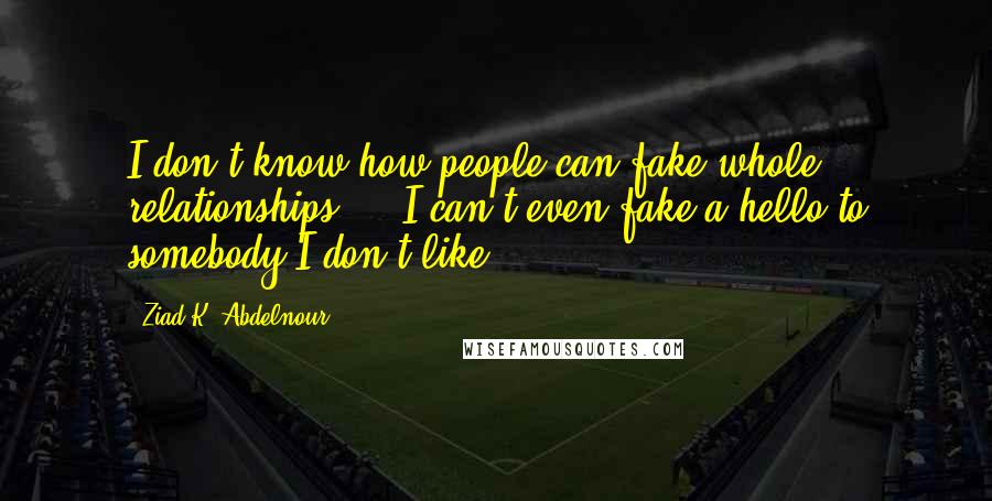 Ziad K. Abdelnour Quotes: I don't know how people can fake whole relationships ... I can't even fake a hello to somebody I don't like