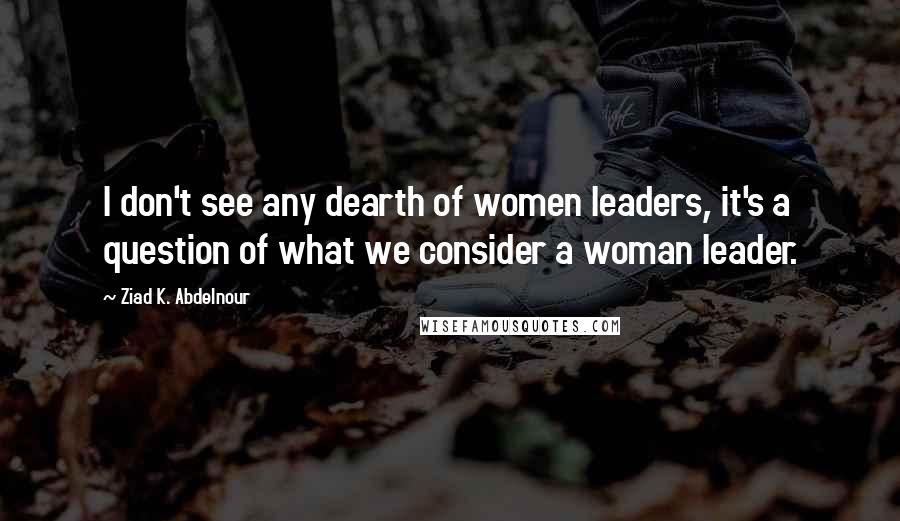 Ziad K. Abdelnour Quotes: I don't see any dearth of women leaders, it's a question of what we consider a woman leader.
