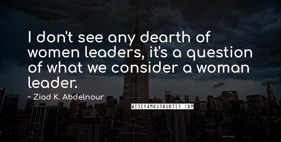 Ziad K. Abdelnour Quotes: I don't see any dearth of women leaders, it's a question of what we consider a woman leader.