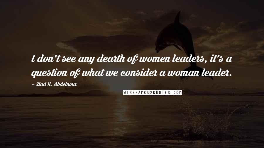 Ziad K. Abdelnour Quotes: I don't see any dearth of women leaders, it's a question of what we consider a woman leader.