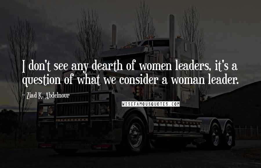 Ziad K. Abdelnour Quotes: I don't see any dearth of women leaders, it's a question of what we consider a woman leader.