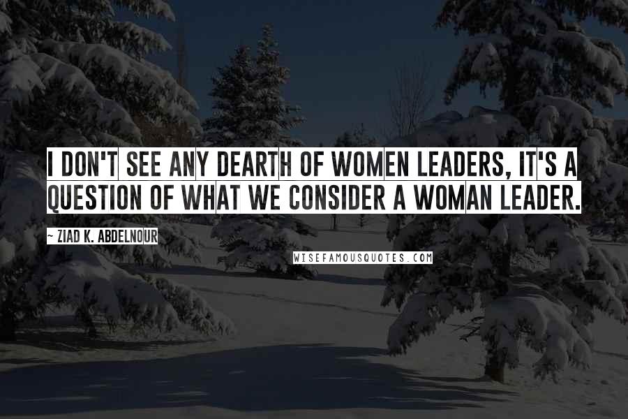 Ziad K. Abdelnour Quotes: I don't see any dearth of women leaders, it's a question of what we consider a woman leader.