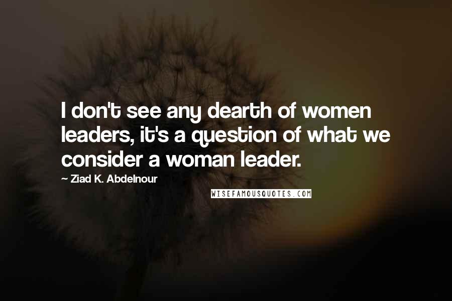 Ziad K. Abdelnour Quotes: I don't see any dearth of women leaders, it's a question of what we consider a woman leader.