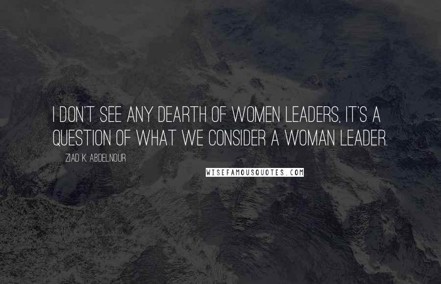 Ziad K. Abdelnour Quotes: I don't see any dearth of women leaders, it's a question of what we consider a woman leader.