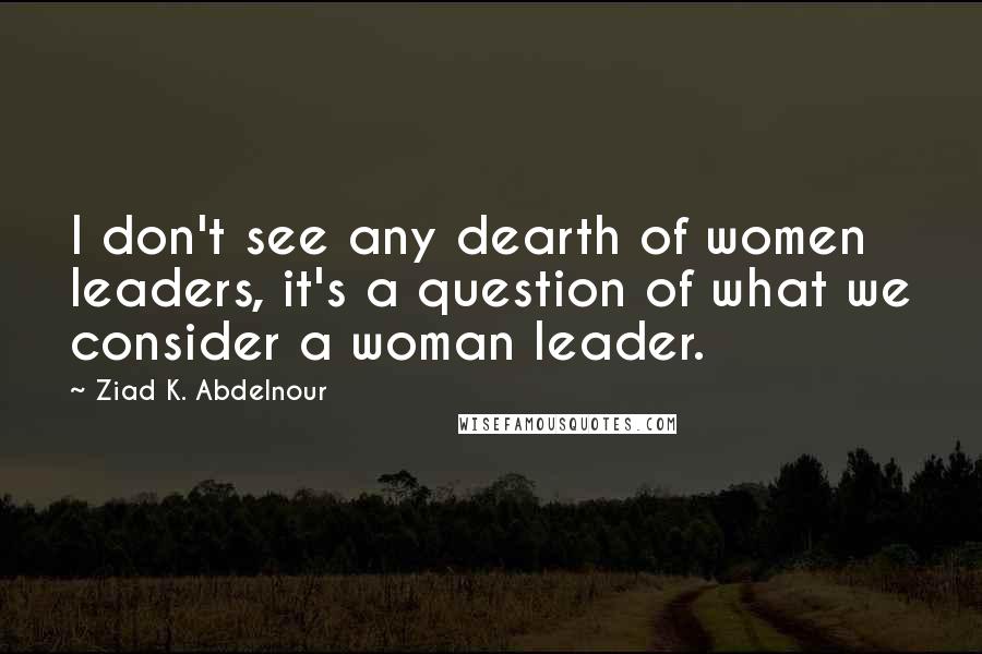 Ziad K. Abdelnour Quotes: I don't see any dearth of women leaders, it's a question of what we consider a woman leader.