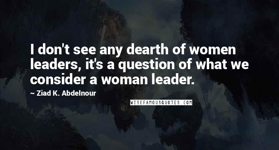 Ziad K. Abdelnour Quotes: I don't see any dearth of women leaders, it's a question of what we consider a woman leader.