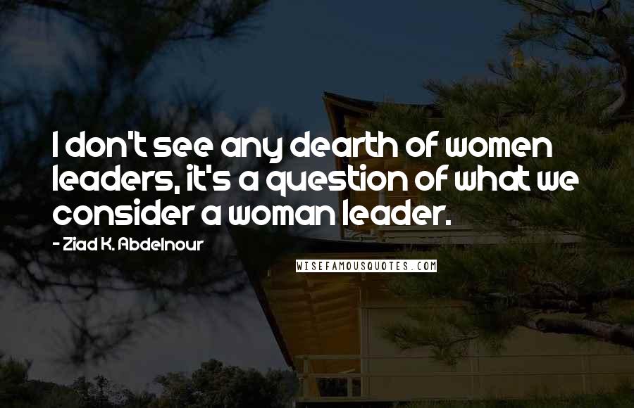 Ziad K. Abdelnour Quotes: I don't see any dearth of women leaders, it's a question of what we consider a woman leader.