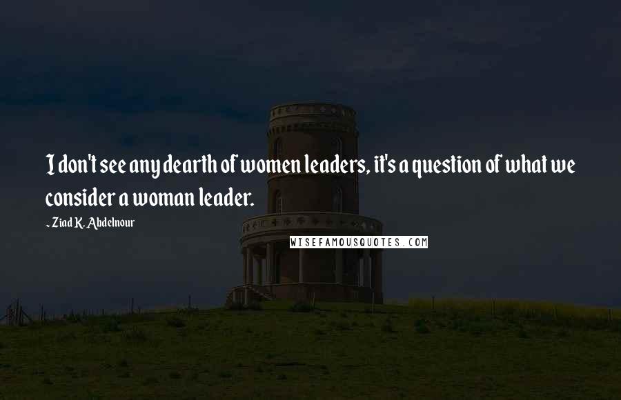 Ziad K. Abdelnour Quotes: I don't see any dearth of women leaders, it's a question of what we consider a woman leader.