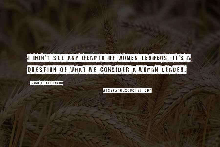 Ziad K. Abdelnour Quotes: I don't see any dearth of women leaders, it's a question of what we consider a woman leader.