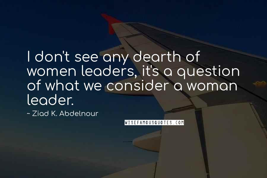 Ziad K. Abdelnour Quotes: I don't see any dearth of women leaders, it's a question of what we consider a woman leader.