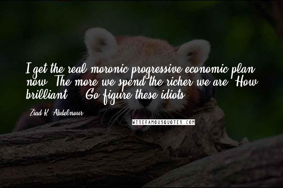 Ziad K. Abdelnour Quotes: I get the real moronic progressive economic plan now. The more we spend the richer we are. How brilliant ... Go figure these idiots.