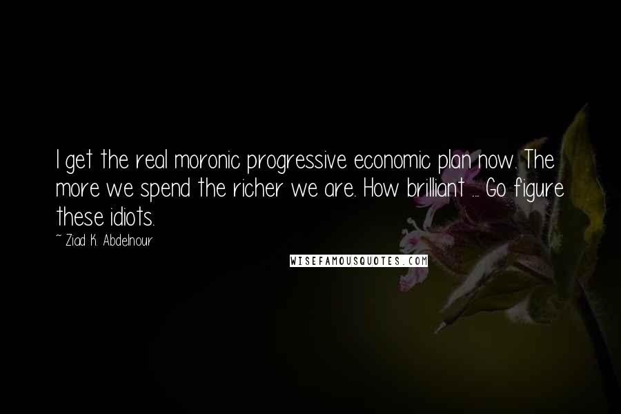 Ziad K. Abdelnour Quotes: I get the real moronic progressive economic plan now. The more we spend the richer we are. How brilliant ... Go figure these idiots.