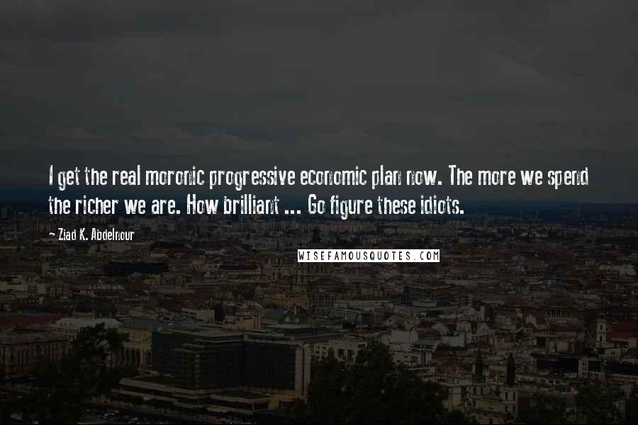 Ziad K. Abdelnour Quotes: I get the real moronic progressive economic plan now. The more we spend the richer we are. How brilliant ... Go figure these idiots.