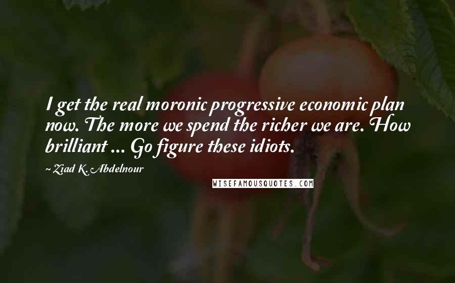 Ziad K. Abdelnour Quotes: I get the real moronic progressive economic plan now. The more we spend the richer we are. How brilliant ... Go figure these idiots.