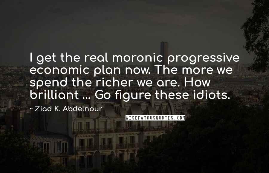 Ziad K. Abdelnour Quotes: I get the real moronic progressive economic plan now. The more we spend the richer we are. How brilliant ... Go figure these idiots.