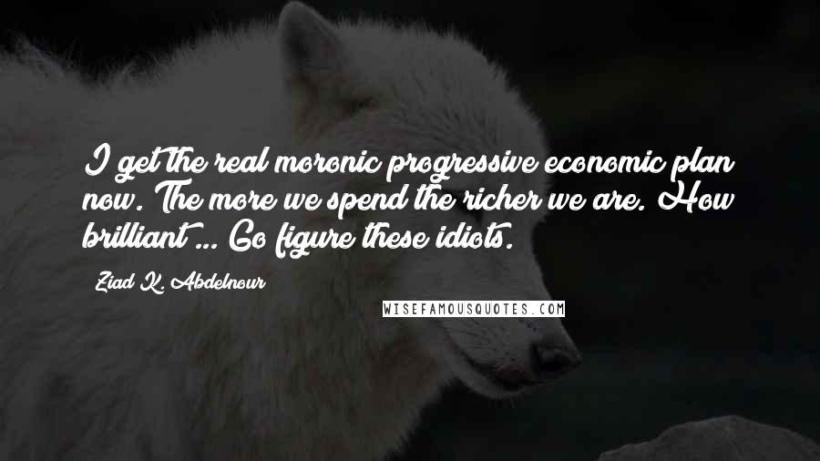 Ziad K. Abdelnour Quotes: I get the real moronic progressive economic plan now. The more we spend the richer we are. How brilliant ... Go figure these idiots.