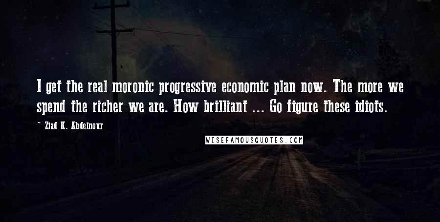 Ziad K. Abdelnour Quotes: I get the real moronic progressive economic plan now. The more we spend the richer we are. How brilliant ... Go figure these idiots.