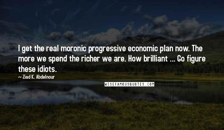 Ziad K. Abdelnour Quotes: I get the real moronic progressive economic plan now. The more we spend the richer we are. How brilliant ... Go figure these idiots.