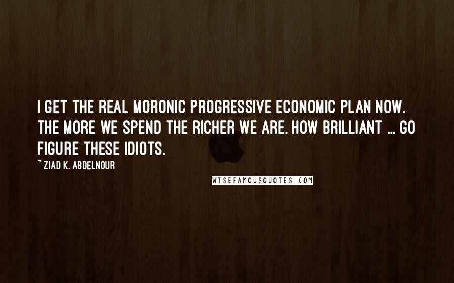 Ziad K. Abdelnour Quotes: I get the real moronic progressive economic plan now. The more we spend the richer we are. How brilliant ... Go figure these idiots.